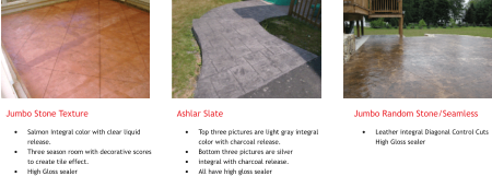 Jumbo Stone Texture �	Salmon Integral color with clear liquid release. �	Three season room with decorative scores to create tile effect. �	High Gloss sealer     Ashlar Slate �	Top three pictures are light gray integral color with charcoal release. �	Bottom three pictures are silver �	integral with charcoal release. �	All have high gloss sealer         Jumbo Random Stone/Seamless �	Leather integral Diagonal Control Cuts High Gloss sealer