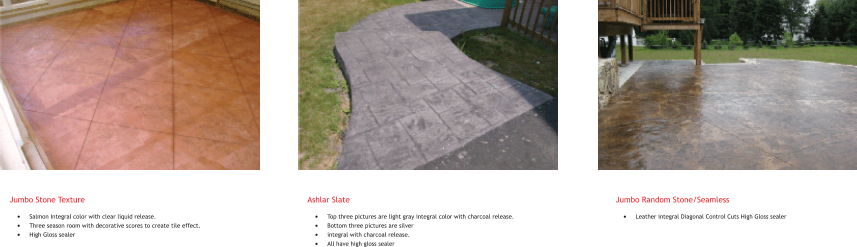 Jumbo Stone Texture �	Salmon Integral color with clear liquid release. �	Three season room with decorative scores to create tile effect. �	High Gloss sealer     Ashlar Slate �	Top three pictures are light gray integral color with charcoal release. �	Bottom three pictures are silver �	integral with charcoal release. �	All have high gloss sealer         Jumbo Random Stone/Seamless �	Leather integral Diagonal Control Cuts High Gloss sealer